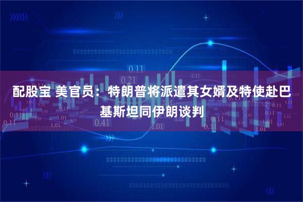 配股宝 美官员：特朗普将派遣其女婿及特使赴巴基斯坦同伊朗谈判
